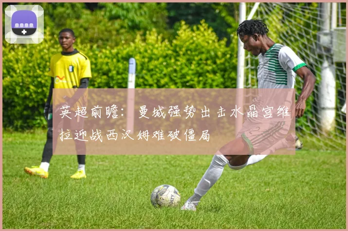 英超前瞻：曼城强势出击水晶宫维拉迎战西汉姆难破僵局
