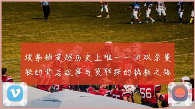 埃弗顿英超历史上唯一一次双杀曼联的背后故事与莫耶斯的执教之路