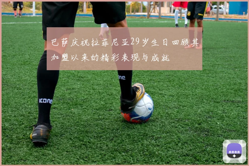 巴萨庆祝拉菲尼亚29岁生日回顾其加盟以来的精彩表现与成就