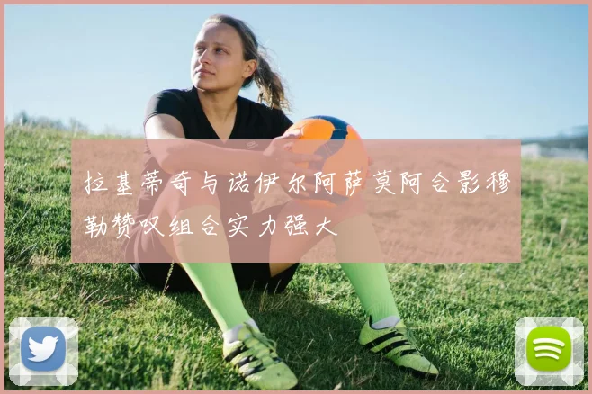 拉基蒂奇与诺伊尔阿萨莫阿合影穆勒赞叹组合实力强大
