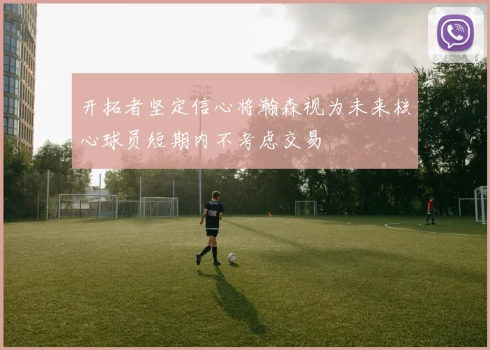 开拓者坚定信心将瀚森视为未来核心球员短期内不考虑交易