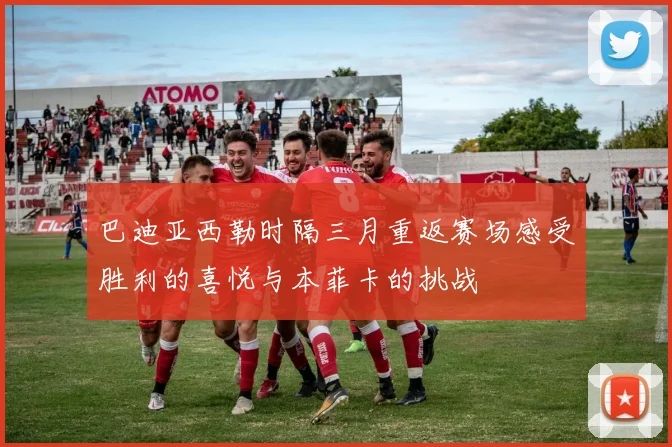 巴迪亚西勒时隔三月重返赛场感受胜利的喜悦与本菲卡的挑战