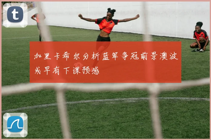 加里卡希尔分析蓝军争冠前景澳波或早有下课预感