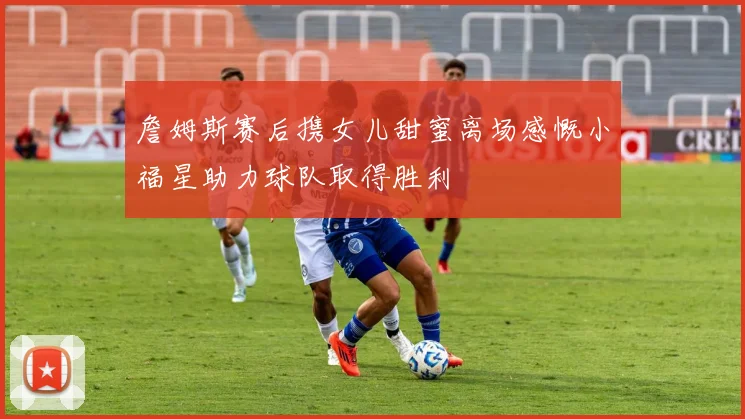 詹姆斯赛后携女儿甜蜜离场感慨小福星助力球队取得胜利