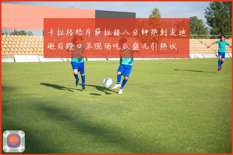 卡拉格怒斥萨拉赫八分钟热刺麦迪逊目瞪口呆现场吃瓜盛况引热议