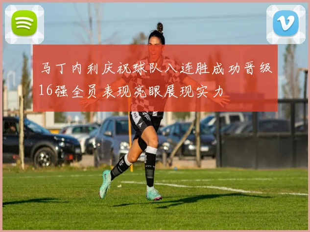 马丁内利庆祝球队八连胜成功晋级16强全员表现亮眼展现实力