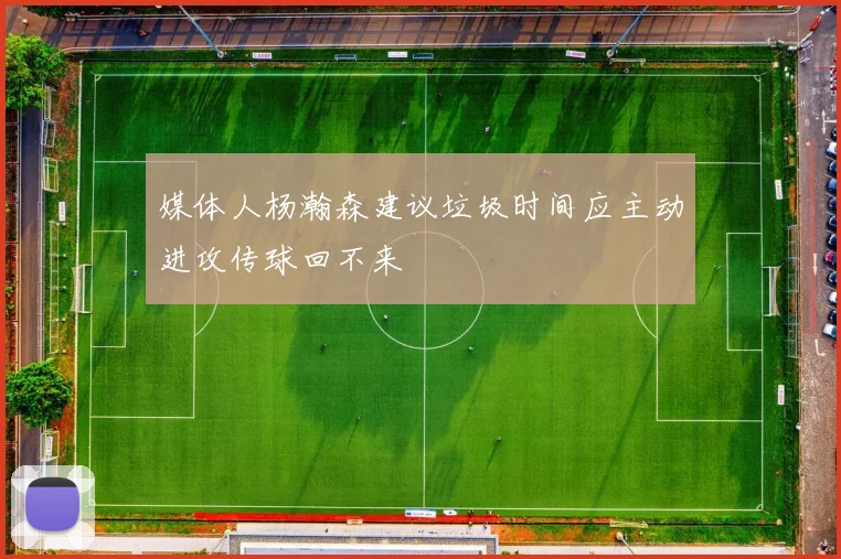 媒体人杨瀚森建议垃圾时间应主动进攻传球回不来