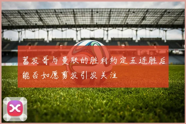 蓄发哥与曼联的胜利约定五连胜后能否如愿剪发引发关注