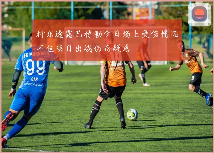 科尔透露巴特勒今日场上受伤情况不佳明日出战仍存疑虑