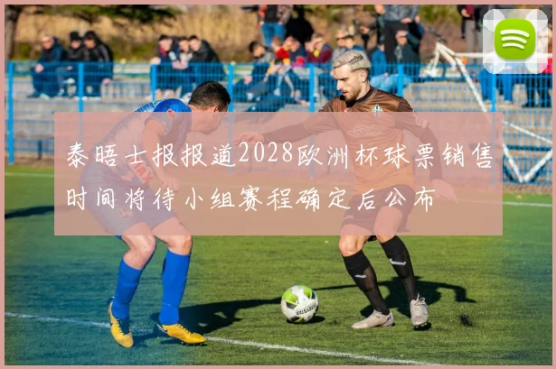泰晤士报报道2028欧洲杯球票销售时间将待小组赛程确定后公布