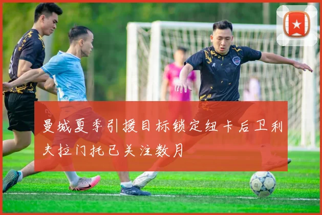 曼城夏季引援目标锁定纽卡后卫利夫拉门托已关注数月