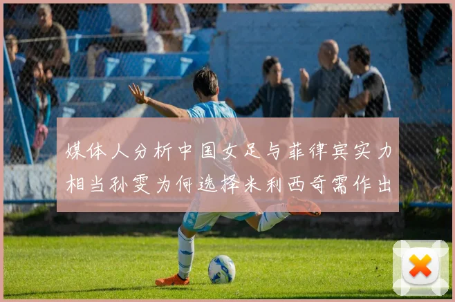 媒体人分析中国女足与菲律宾实力相当孙雯为何选择米利西奇需作出解释