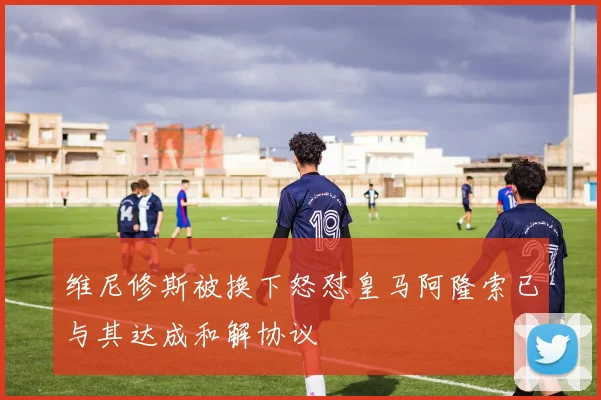 维尼修斯被换下怒怼皇马阿隆索已与其达成和解协议