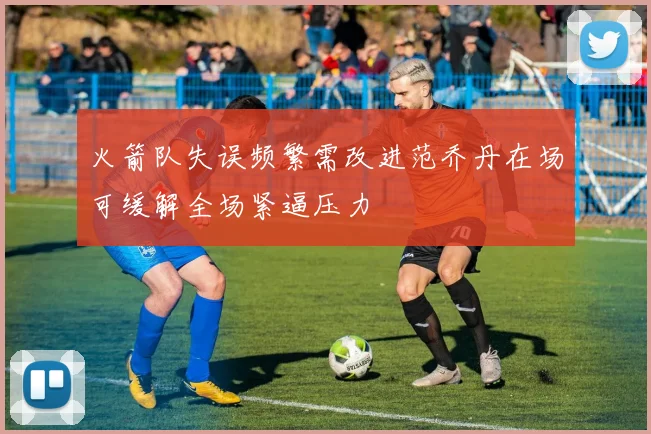 火箭队失误频繁需改进范乔丹在场可缓解全场紧逼压力
