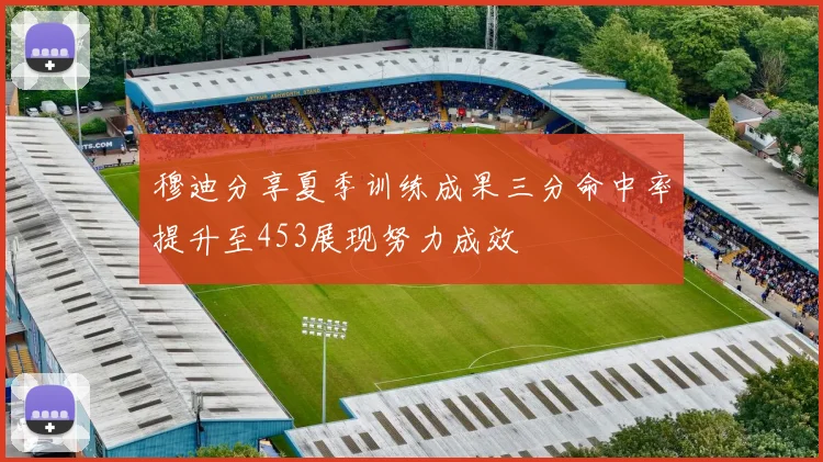 穆迪分享夏季训练成果三分命中率提升至453展现努力成效