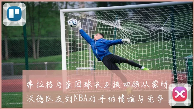 弗拉格与奎因球衣互换回顾从蒙特沃德队友到NBA对手的情谊与竞争