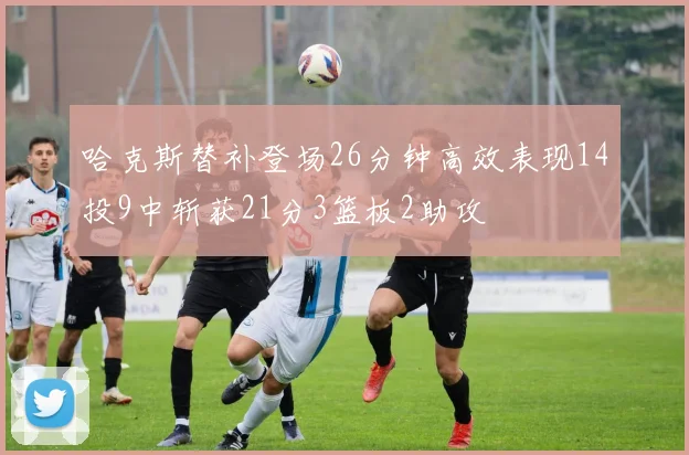 哈克斯替补登场26分钟高效表现14投9中斩获21分3篮板2助攻
