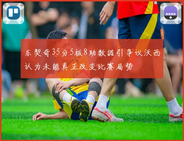 东契奇35分5板8助数据引争议沃西认为未能真正改变比赛局势