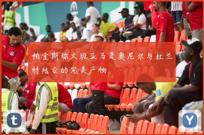 帕金斯称文班亚马是奥尼尔与杜兰特结合的完美产物