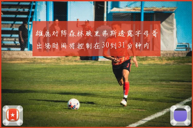 雄鹿对阵森林狼里弗斯透露字母哥出场时间将控制在30到31分钟内