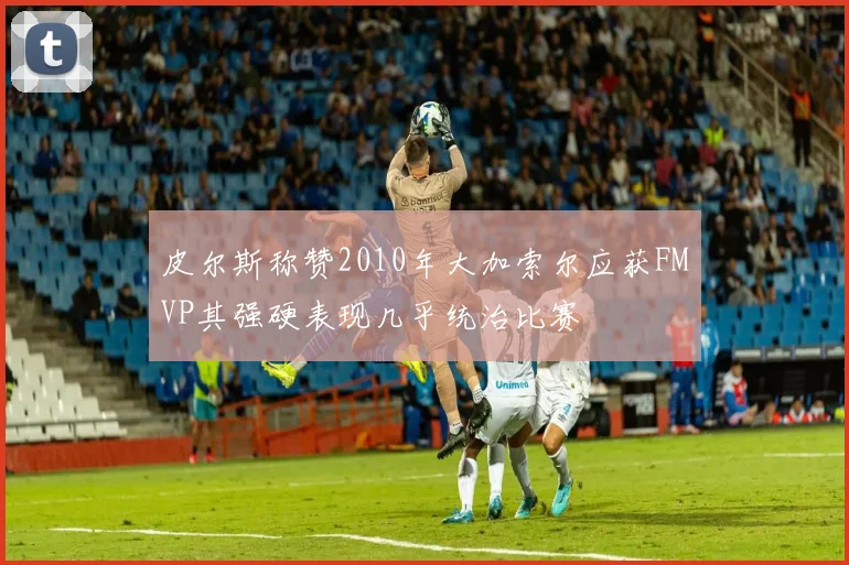 皮尔斯称赞2010年大加索尔应获FMVP其强硬表现几乎统治比赛