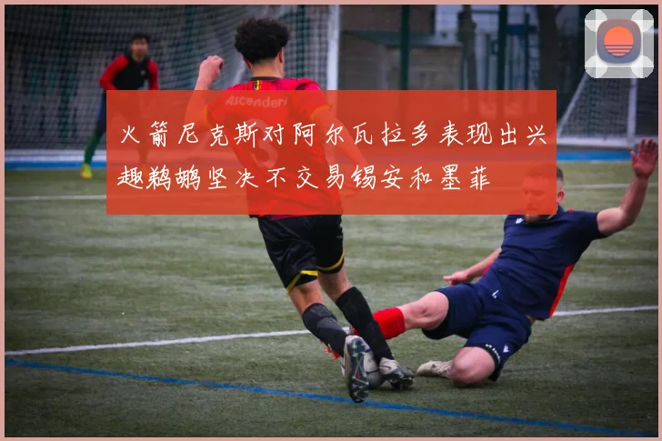 火箭尼克斯对阿尔瓦拉多表现出兴趣鹈鹕坚决不交易锡安和墨菲