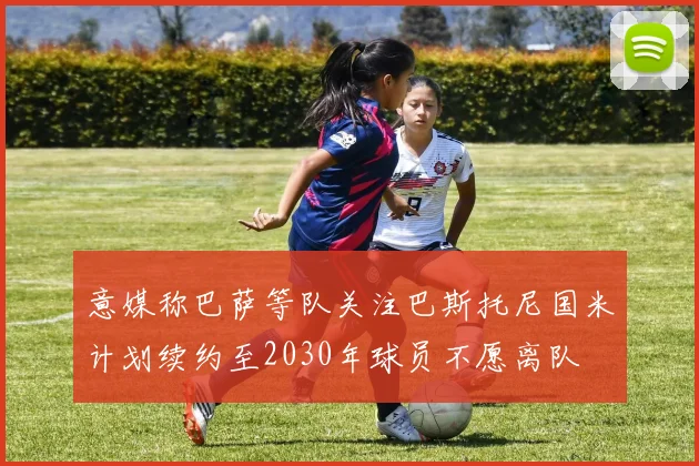 意媒称巴萨等队关注巴斯托尼国米计划续约至2030年球员不愿离队