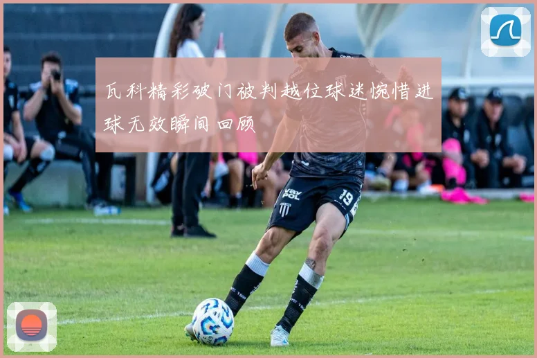 瓦科精彩破门被判越位球迷惋惜进球无效瞬间回顾