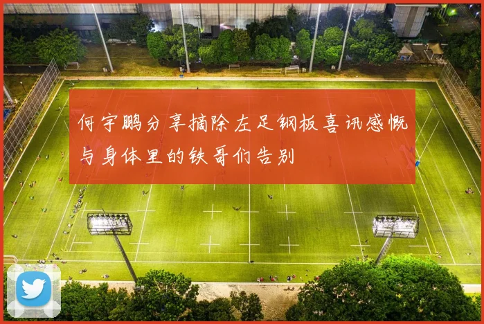 何宇鹏分享摘除左足钢板喜讯感慨与身体里的铁哥们告别