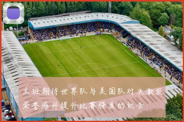 文班期待世界队与美国队对决激发荣誉感并提升比赛强度的机会