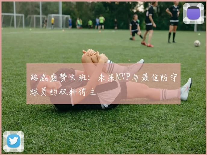 路威盛赞文班：未来MVP与最佳防守球员的双料得主