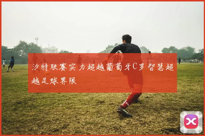 沙特联赛实力超越葡萄牙C罗智慧超越足球界限