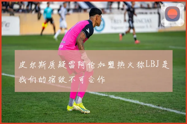 皮尔斯质疑雷阿伦加盟热火称LBJ是我们的宿敌不可合作