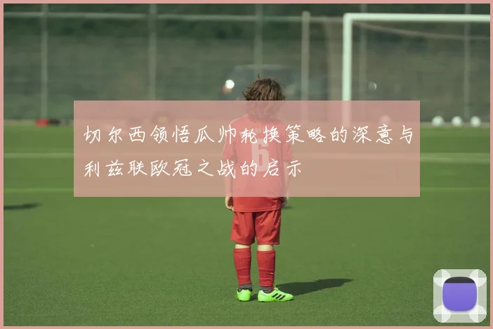 切尔西领悟瓜帅轮换策略的深意与利兹联欧冠之战的启示