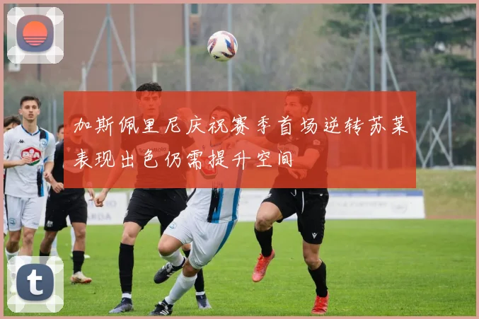 加斯佩里尼庆祝赛季首场逆转苏莱表现出色仍需提升空间