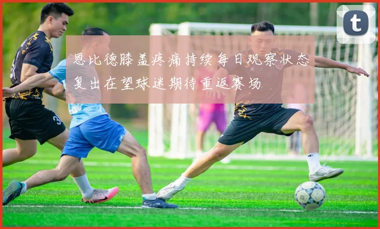 恩比德膝盖疼痛持续每日观察状态复出在望球迷期待重返赛场